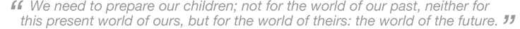 We need to prepare our children; not for the world of our past, neither for this present world of ours, but for the world of theirs: the world of the future.